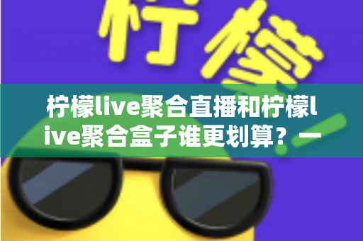 柠檬live聚合直播和柠檬live聚合盒子谁更划算？一篇文章看懂哪个性价比更高