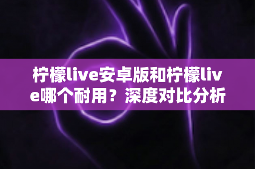 柠檬live安卓版和柠檬live哪个耐用？深度对比分析与使用指南