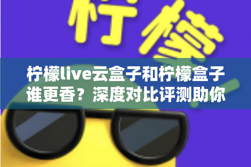 柠檬live云盒子和柠檬盒子谁更香？深度对比评测助你一次选对不踩坑