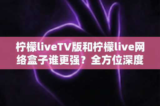 柠檬liveTV版和柠檬live网络盒子谁更强?全方位深度对比,帮你选对大屏观影方案 柠檬liveTV版和柠檬live网络盒子谁更强?全方位深度对比,帮你选对大屏观影方案