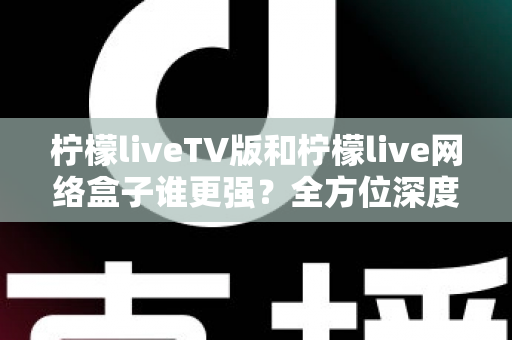 柠檬liveTV版和柠檬live网络盒子谁更强？全方位深度对比，帮你选对大屏观影方案