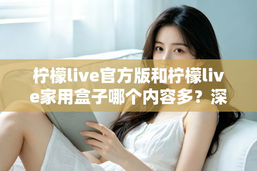 柠檬live官方版和柠檬live家用盒子哪个内容多？深度对比全解析帮你选对不踩坑