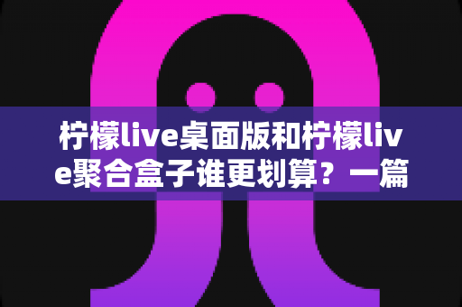 柠檬live桌面版和柠檬live聚合盒子谁更划算？一篇讲透成本与体验的深度对比指南