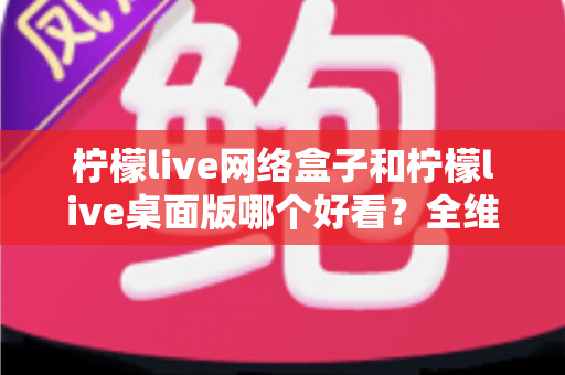 柠檬live网络盒子和柠檬live桌面版哪个好看？全维度深度对比解析，帮你找到更合适的视觉体验