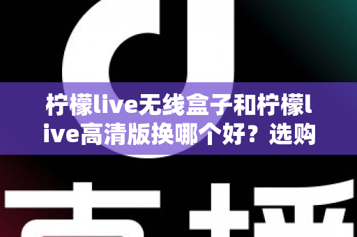 柠檬live无线盒子和柠檬live高清版换哪个好？选购换购全攻略一篇文章讲透