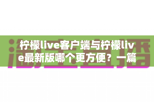 柠檬live客户端与柠檬live最新版哪个更方便？一篇讲透差异与选择建议的实用指南