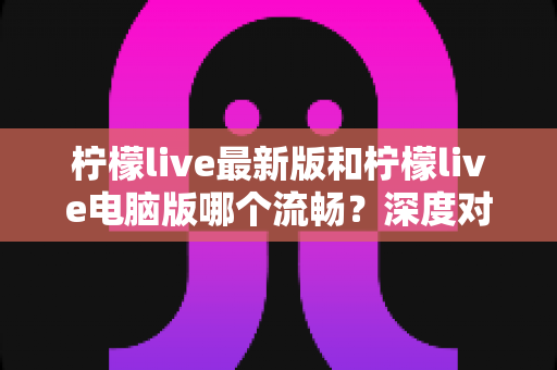 柠檬live最新版和柠檬live电脑版哪个流畅？深度对比分析与流畅度优化全指南