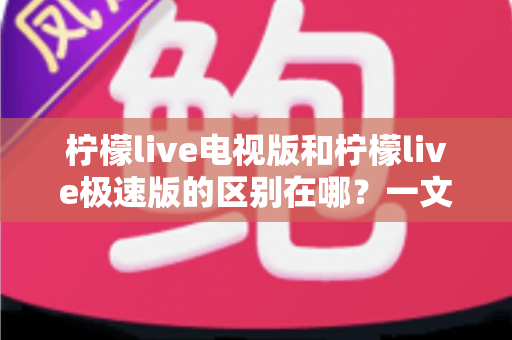 柠檬live电视版和柠檬live极速版的区别在哪？一文读懂两大版本的核心差异与选购指南