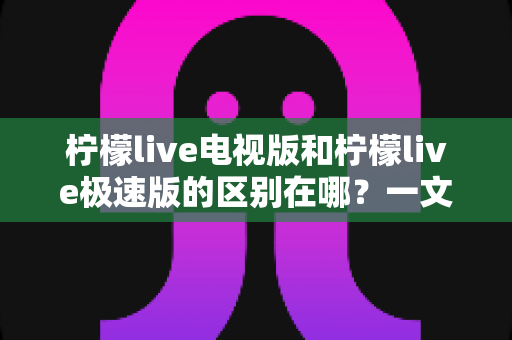 柠檬live电视版和柠檬live极速版的区别在哪？一文读懂两大版本的核心差异与选购指南