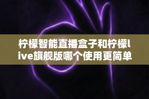 柠檬智能直播盒子和柠檬live旗舰版哪个使用更简单？新手主播零门槛上手指南与深度对比
