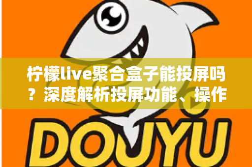 柠檬live聚合盒子能投屏吗？深度解析投屏功能、操作步骤与实用技巧全攻略