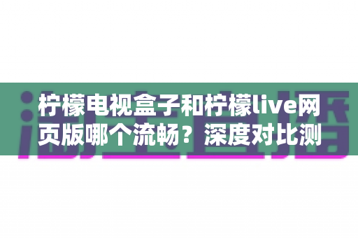 柠檬电视盒子和柠檬live网页版哪个流畅?深度对比测评助你选出最佳观影方案 柠檬电视盒子和柠檬live网页版哪个流畅?深度对比测评助你选出最佳观影方案