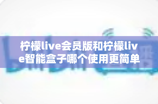 柠檬live会员版和柠檬live智能盒子哪个使用更简单？一篇看懂的实用对比指南