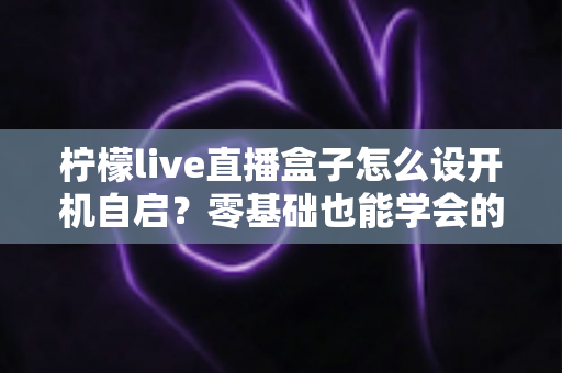 柠檬live直播盒子怎么设开机自启?零基础也能学会的完整设置教程与实用技巧 柠檬live直播盒子怎么设开机自启?零基础也能学会的完整设置教程与实用技巧