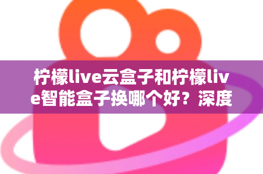 柠檬live云盒子和柠檬live智能盒子换哪个好?深度对比评测帮你选对不选贵 柠檬live云盒子和柠檬live智能盒子换哪个好?深度对比评测帮你选对不选贵