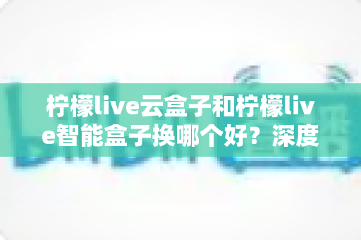 柠檬live云盒子和柠檬live智能盒子换哪个好？深度对比评测帮你选对不选贵