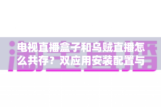 电视直播盒子和乌贼直播怎么共存？双应用安装配置与优化全攻略