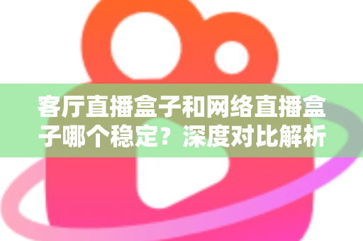 客厅直播盒子和网络直播盒子哪个稳定？深度对比解析与实用选购指南