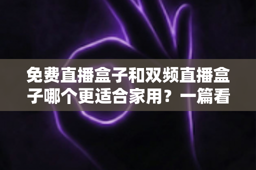 免费直播盒子和双频直播盒子哪个更适合家用？一篇看懂优劣的深度选购指南
