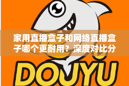家用直播盒子和网络直播盒子哪个更耐用？深度对比分析与选购避坑指南