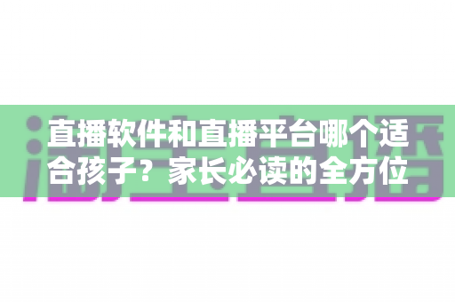 直播软件和直播平台哪个适合孩子？家长必读的全方位选择与安全指南
