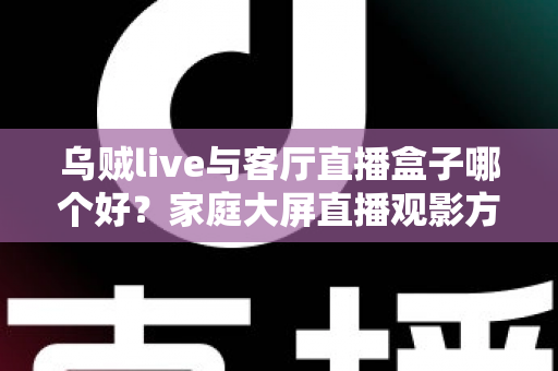乌贼live与客厅直播盒子哪个好？家庭大屏直播观影方案全面对比与选购指南