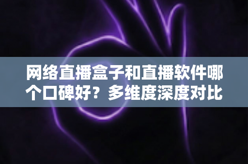网络直播盒子和直播软件哪个口碑好？多维度深度对比帮你选出最靠谱的直播方案