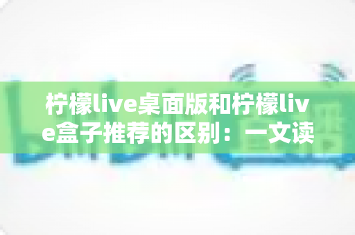柠檬live桌面版和柠檬live盒子推荐的区别：一文读懂两大版本差异，帮你选对直播工具