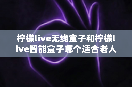 柠檬live无线盒子和柠檬live智能盒子哪个适合老人？为长辈挑选电视盒子的完整选购指南