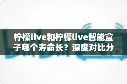 柠檬live和柠檬live智能盒子哪个寿命长？深度对比分析与实用保养指南