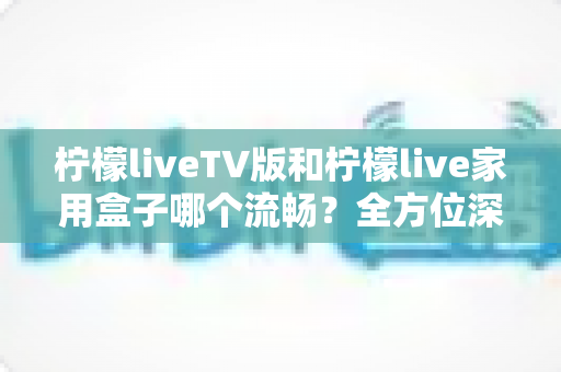 柠檬liveTV版和柠檬live家用盒子哪个流畅？全方位深度对比测评，助你打造丝滑流畅的家庭大屏观影体验