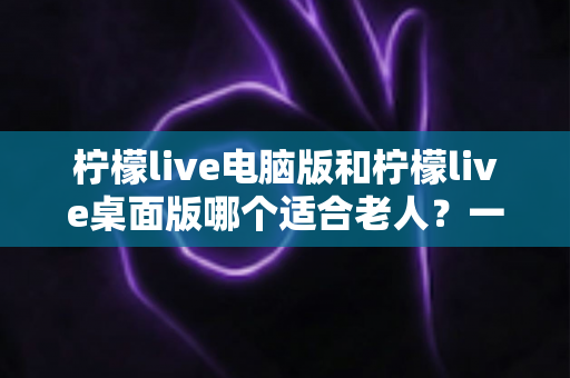 柠檬live电脑版和柠檬live桌面版哪个适合老人？一份写给子女的对比选择与使用指南