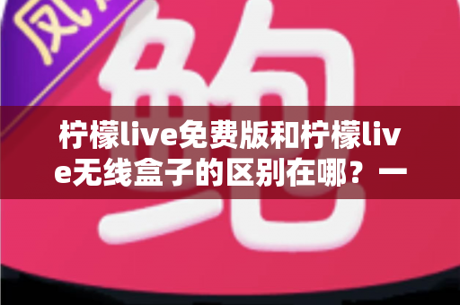 柠檬live免费版和柠檬live无线盒子的区别在哪？一文看懂两者差异，选对不踩坑