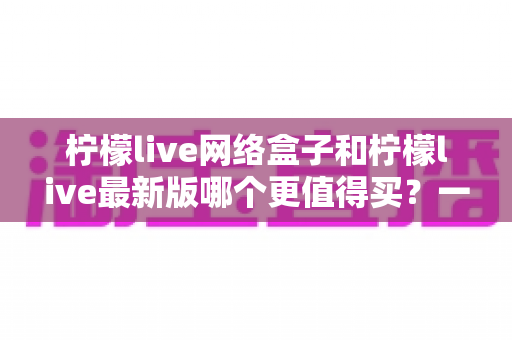 柠檬live网络盒子和柠檬live最新版哪个更值得买？一篇文章帮你彻底理清选购思路