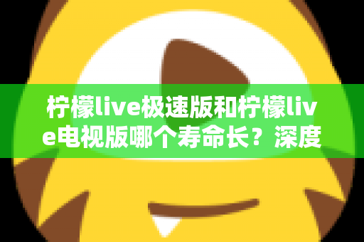 柠檬live极速版和柠檬live电视版哪个寿命长？深度解析两款应用的续航能力与使用全指南