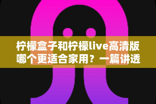 柠檬盒子和柠檬live高清版哪个更适合家用？一篇讲透画质、操作、性价比的家用选购指南