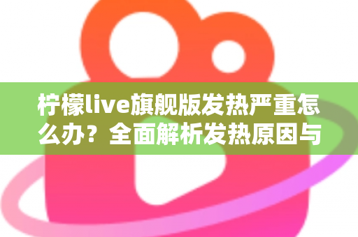 柠檬live旗舰版发热严重怎么办？全面解析发热原因与实用降温解决方案指南