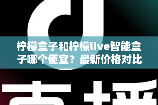 柠檬盒子和柠檬live智能盒子哪个便宜？最新价格对比与高性价比选购全攻略