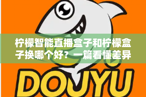 柠檬智能直播盒子和柠檬盒子换哪个好？一篇看懂差异的实用选购指南