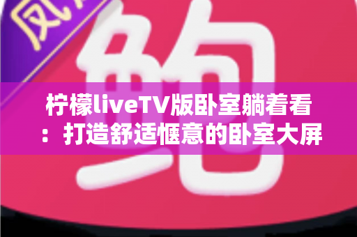 柠檬liveTV版卧室躺着看：打造舒适惬意的卧室大屏观影体验完整指南