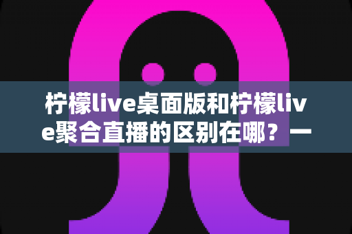 柠檬live桌面版和柠檬live聚合直播的区别在哪?一篇文章带你全面了解两者差异与选择指南 柠檬live桌面版和柠檬live聚合直播的区别在哪?一篇文章带你全面了解两者差异与选择指南
