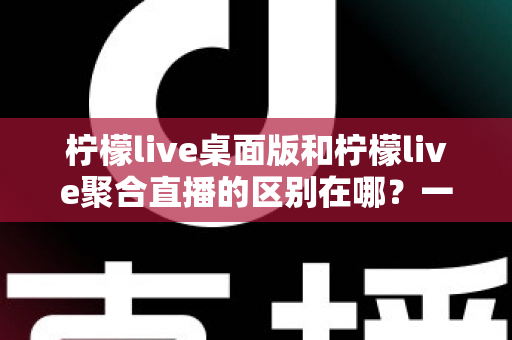 柠檬live桌面版和柠檬live聚合直播的区别在哪？一篇文章带你全面了解两者差异与选择指南