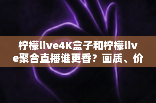 柠檬live4K盒子和柠檬live聚合直播谁更香？画质、价格、体验全维度深度对比指南