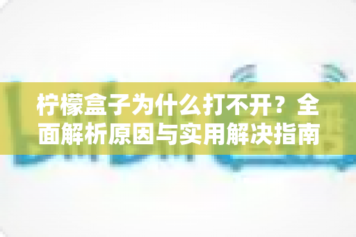 柠檬盒子为什么打不开？全面解析原因与实用解决指南
