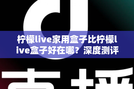 柠檬live家用盒子比柠檬live盒子好在哪？深度测评解析五大核心升级，帮你选对不踩坑