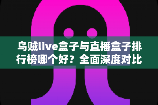 乌贼live盒子与直播盒子排行榜哪个好？全面深度对比分析与选购避坑指南