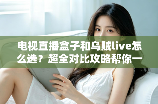 电视直播盒子和乌贼live怎么选？超全对比攻略帮你一次搞懂，看直播不再纠结！