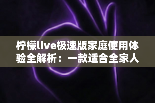 柠檬live极速版家庭使用体验全解析：一款适合全家人的轻量直播应用真的靠谱吗？