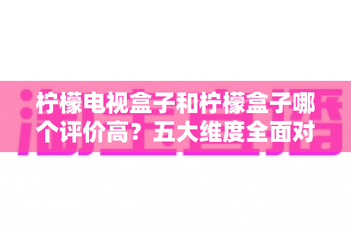 柠檬电视盒子和柠檬盒子哪个评价高？五大维度全面对比，看完再买不踩坑