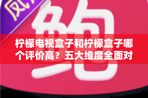 柠檬电视盒子和柠檬盒子哪个评价高？五大维度全面对比，看完再买不踩坑